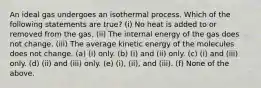 An ideal gas undergoes an isothermal process. Which of the following statements are true? (i) No heat is added to or removed from the gas. (ii) The internal energy of the gas does not change. (iii) The average kinetic energy of the molecules does not change. (a) (i) only. (b) (i) and (ii) only. (c) (i) and (iii) only. (d) (ii) and (iii) only. (e) (i), (ii), and (iii). (f) None of the above.