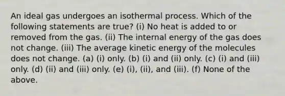 An ideal gas undergoes an isothermal process. Which of the following statements are true? (i) No heat is added to or removed from the gas. (ii) The internal energy of the gas does not change. (iii) The average kinetic energy of the molecules does not change. (a) (i) only. (b) (i) and (ii) only. (c) (i) and (iii) only. (d) (ii) and (iii) only. (e) (i), (ii), and (iii). (f) None of the above.