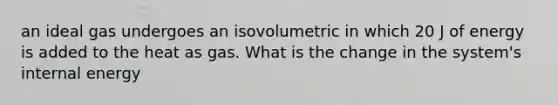 an ideal gas undergoes an isovolumetric in which 20 J of energy is added to the heat as gas. What is the change in the system's internal energy