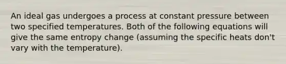 An ideal gas undergoes a process at constant pressure between two specified temperatures. Both of the following equations will give the same entropy change (assuming the specific heats don't vary with the temperature).