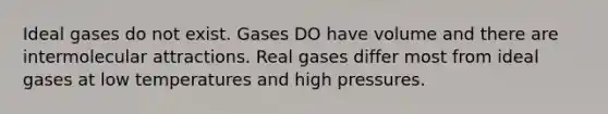 Ideal gases do not exist. Gases DO have volume and there are intermolecular attractions. Real gases differ most from ideal gases at low temperatures and high pressures.