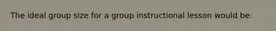 The ideal group size for a group instructional lesson would be: