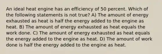 An ideal heat engine has an efficiency of 50 percent. Which of the following statements is not true? A) The amount of energy exhausted as heat is half the energy added to the engine as heat. B) The amount of energy exhausted as heat equals the work done. C) The amount of energy exhausted as heat equals the energy added to the engine as heat. D) The amount of work done is half the energy added to the engine as heat.