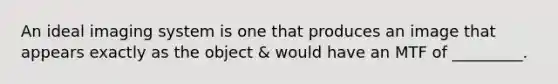 An ideal imaging system is one that produces an image that appears exactly as the object & would have an MTF of _________.