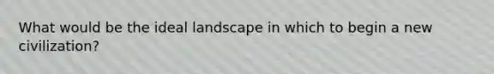 What would be the ideal landscape in which to begin a new civilization?