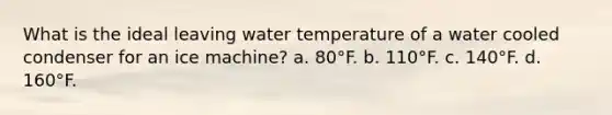 What is the ideal leaving water temperature of a water cooled condenser for an ice machine? a. 80°F. b. 110°F. c. 140°F. d. 160°F.