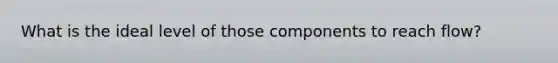 What is the ideal level of those components to reach flow?