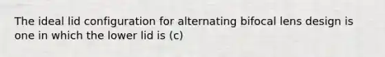 The ideal lid configuration for alternating bifocal lens design is one in which the lower lid is (c)