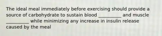 The ideal meal immediately before exercising should provide a source of carbohydrate to sustain blood __________ and muscle __________ while minimizing any increase in insulin release caused by the meal