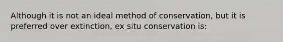 Although it is not an ideal method of conservation, but it is preferred over extinction, ex situ conservation is: