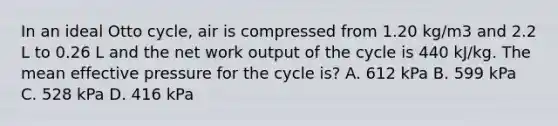 In an ideal Otto cycle, air is compressed from 1.20 kg/m3 and 2.2 L to 0.26 L and the net work output of the cycle is 440 kJ/kg. The mean effective pressure for the cycle is? A. 612 kPa B. 599 kPa C. 528 kPa D. 416 kPa