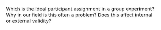 Which is the ideal participant assignment in a group experiment? Why in our field is this often a problem? Does this affect internal or external validity?