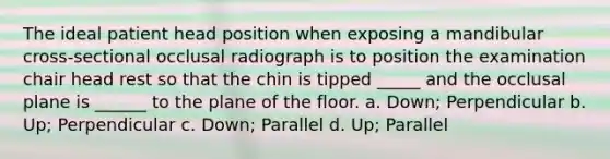 The ideal patient head position when exposing a mandibular cross-sectional occlusal radiograph is to position the examination chair head rest so that the chin is tipped _____ and the occlusal plane is ______ to the plane of the floor. a. Down; Perpendicular b. Up; Perpendicular c. Down; Parallel d. Up; Parallel