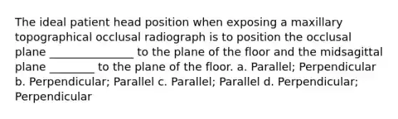 The ideal patient head position when exposing a maxillary topographical occlusal radiograph is to position the occlusal plane _______________ to the plane of the floor and the midsagittal plane ________ to the plane of the floor. a. Parallel; Perpendicular b. Perpendicular; Parallel c. Parallel; Parallel d. Perpendicular; Perpendicular