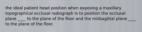 the ideal patient head position when exposing a maxillary topographical occlusal radiograph is to position the occlusal plane ____ to the plane of the floor and the midsagittal plane ____ to the plane of the floor.