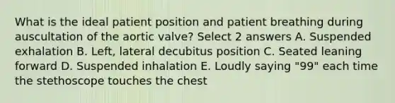 What is the ideal patient position and patient breathing during auscultation of the aortic valve? Select 2 answers A. Suspended exhalation B. Left, lateral decubitus position C. Seated leaning forward D. Suspended inhalation E. Loudly saying "99" each time the stethoscope touches the chest