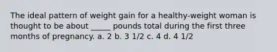 The ideal pattern of weight gain for a healthy-weight woman is thought to be about _____ pounds total during the first three months of pregnancy. a. 2 b. 3 1/2 c. 4 d. 4 1/2