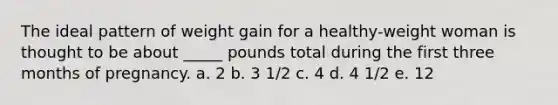 The ideal pattern of weight gain for a healthy-weight woman is thought to be about _____ pounds total during the first three months of pregnancy.​ a. ​2 b. ​3 1/2 c. ​4 d. ​4 1/2 e. ​12