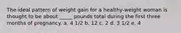 The ideal pattern of weight gain for a healthy-weight woman is thought to be about _____ pounds total during the first three months of pregnancy. a. 4 1/2 b. 12 c. 2 d. 3 1/2 e. 4