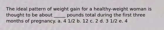 The ideal pattern of weight gain for a healthy-weight woman is thought to be about _____ pounds total during the first three months of pregnancy. a. 4 1/2 b. 12 c. 2 d. 3 1/2 e. 4