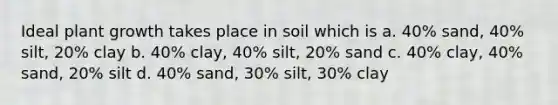 Ideal plant growth takes place in soil which is a. 40% sand, 40% silt, 20% clay b. 40% clay, 40% silt, 20% sand c. 40% clay, 40% sand, 20% silt d. 40% sand, 30% silt, 30% clay