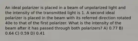 An ideal polarizer is placed in a beam of unpolarized light and the intensity of the transmitted light is 1. A second ideal polarizer is placed in the beam with its referred direction rotated 40e to that of the first polarizer. What is the intensity of the beam after it has passed through both polarizers? A) 0.77 B) 0.64 C) 0.59 D) 0.41