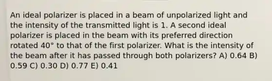 An ideal polarizer is placed in a beam of unpolarized light and the intensity of the transmitted light is 1. A second ideal polarizer is placed in the beam with its preferred direction rotated 40° to that of the first polarizer. What is the intensity of the beam after it has passed through both polarizers? A) 0.64 B) 0.59 C) 0.30 D) 0.77 E) 0.41