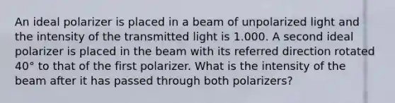 An ideal polarizer is placed in a beam of unpolarized light and the intensity of the transmitted light is 1.000. A second ideal polarizer is placed in the beam with its referred direction rotated 40° to that of the first polarizer. What is the intensity of the beam after it has passed through both polarizers?