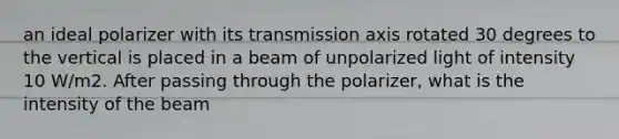 an ideal polarizer with its transmission axis rotated 30 degrees to the vertical is placed in a beam of unpolarized light of intensity 10 W/m2. After passing through the polarizer, what is the intensity of the beam