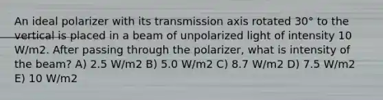 An ideal polarizer with its transmission axis rotated 30° to the vertical is placed in a beam of unpolarized light of intensity 10 W/m2. After passing through the polarizer, what is intensity of the beam? A) 2.5 W/m2 B) 5.0 W/m2 C) 8.7 W/m2 D) 7.5 W/m2 E) 10 W/m2