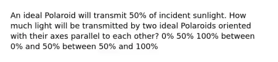 An ideal Polaroid will transmit 50% of incident sunlight. How much light will be transmitted by two ideal Polaroids oriented with their axes parallel to each other? 0% 50% 100% between 0% and 50% between 50% and 100%