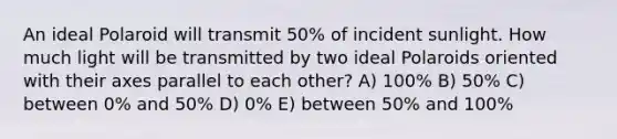 An ideal Polaroid will transmit 50% of incident sunlight. How much light will be transmitted by two ideal Polaroids oriented with their axes parallel to each other? A) 100% B) 50% C) between 0% and 50% D) 0% E) between 50% and 100%