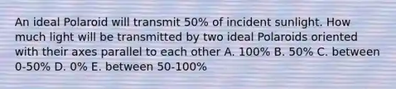 An ideal Polaroid will transmit 50% of incident sunlight. How much light will be transmitted by two ideal Polaroids oriented with their axes parallel to each other A. 100% B. 50% C. between 0-50% D. 0% E. between 50-100%