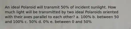 An ideal Polaroid will transmit 50% of incident sunlight. How much light will be transmitted by two ideal Polaroids oriented with their axes parallel to each other? a. 100% b. between 50 and 100% c. 50% d. 0% e. between 0 and 50%