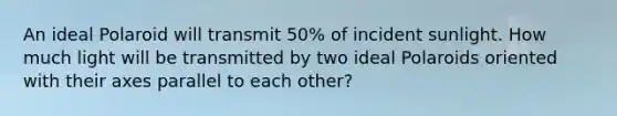 An ideal Polaroid will transmit 50% of incident sunlight. How much light will be transmitted by two ideal Polaroids oriented with their axes parallel to each other?