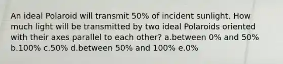 An ideal Polaroid will transmit 50% of incident sunlight. How much light will be transmitted by two ideal Polaroids oriented with their axes parallel to each other? a.between 0% and 50% b.100% c.50% d.between 50% and 100% e.0%