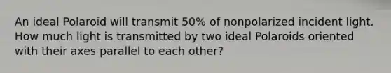 An ideal Polaroid will transmit 50% of nonpolarized incident light. How much light is transmitted by two ideal Polaroids oriented with their axes parallel to each other?