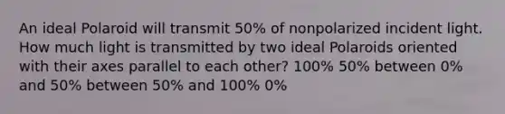 An ideal Polaroid will transmit 50% of nonpolarized incident light. How much light is transmitted by two ideal Polaroids oriented with their axes parallel to each other? 100% 50% between 0% and 50% between 50% and 100% 0%