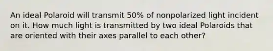 An ideal Polaroid will transmit 50% of nonpolarized light incident on it. How much light is transmitted by two ideal Polaroids that are oriented with their axes parallel to each other?