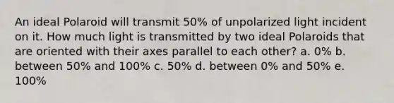 An ideal Polaroid will transmit 50% of unpolarized light incident on it. How much light is transmitted by two ideal Polaroids that are oriented with their axes parallel to each other? a. 0% b. between 50% and 100% c. 50% d. between 0% and 50% e. 100%