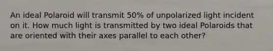 An ideal Polaroid will transmit 50% of unpolarized light incident on it. How much light is transmitted by two ideal Polaroids that are oriented with their axes parallel to each other?