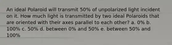 An ideal Polaroid will transmit 50% of unpolarized light incident on it. How much light is transmitted by two ideal Polaroids that are oriented with their axes parallel to each other? a. 0% b. 100% c. 50% d. between 0% and 50% e. between 50% and 100%