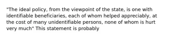 "The ideal policy, from the viewpoint of the state, is one with identifiable beneficiaries, each of whom helped appreciably, at the cost of many unidentifiable persons, none of whom is hurt very much" This statement is probably