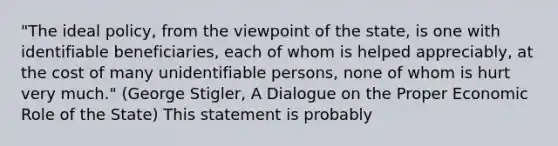 "The ideal policy, from the viewpoint of the state, is one with identifiable beneficiaries, each of whom is helped appreciably, at the cost of many unidentifiable persons, none of whom is hurt very much." (George Stigler, A Dialogue on the Proper Economic Role of the State) This statement is probably