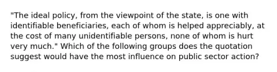 "The ideal policy, from the viewpoint of the state, is one with identifiable beneficiaries, each of whom is helped appreciably, at the cost of many unidentifiable persons, none of whom is hurt very much." Which of the following groups does the quotation suggest would have the most influence on public sector action?