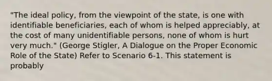 "The ideal policy, from the viewpoint of the state, is one with identifiable beneficiaries, each of whom is helped appreciably, at the cost of many unidentifiable persons, none of whom is hurt very much." (George Stigler, A Dialogue on the Proper Economic Role of the State) Refer to Scenario 6-1. This statement is probably