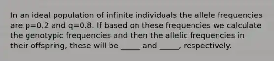 In an ideal population of infinite individuals the allele frequencies are p=0.2 and q=0.8. If based on these frequencies we calculate the genotypic frequencies and then the allelic frequencies in their offspring, these will be _____ and _____, respectively.