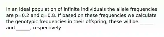 In an ideal population of infinite individuals the allele frequencies are p=0.2 and q=0.8. If based on these frequencies we calculate the genotypic frequencies in their offspring, these will be ______ and ______, respectively.