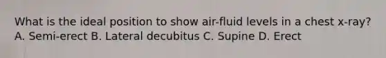 What is the ideal position to show air-fluid levels in a chest x-ray? A. Semi-erect B. Lateral decubitus C. Supine D. Erect