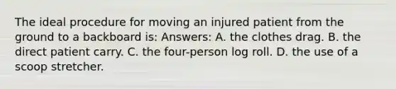 The ideal procedure for moving an injured patient from the ground to a backboard is: Answers: A. the clothes drag. B. the direct patient carry. C. the four-person log roll. D. the use of a scoop stretcher.